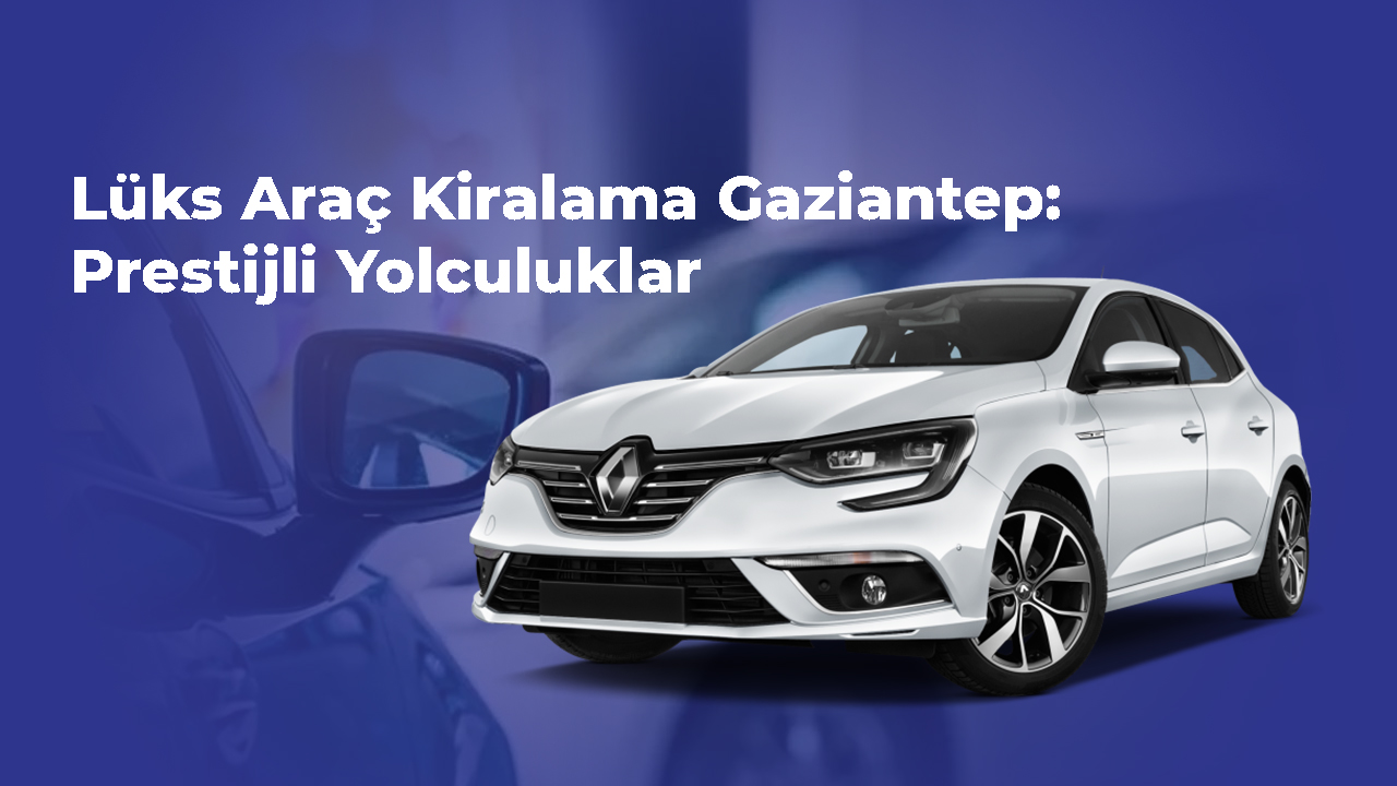 lüks araç kiralama Gaziantep- Prestijli Yolculuklar